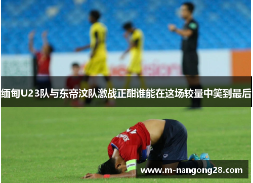 缅甸U23队与东帝汶队激战正酣谁能在这场较量中笑到最后